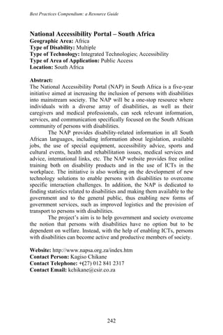 Best Practices Compendium: a Resource Guide
National Accessibility Portal – South Africa
Geographic Area: Africa
Type of Disability: Multiple
Type of Technology: Integrated Technologies; Accessibility
Type of Area of Application: Public Access
Location: South Africa
Abstract:
The National Accessibility Portal (NAP) in South Africa is a five-year
initiative aimed at increasing the inclusion of persons with disabilities
into mainstream society. The NAP will be a one-stop resource where
individuals with a diverse array of disabilities, as well as their
caregivers and medical professionals, can seek relevant information,
services, and communication specifically focused on the South African
community of persons with disabilities.
The NAP provides disability-related information in all South
African languages, including information about legislation, available
jobs, the use of special equipment, accessibility advice, sports and
cultural events, health and rehabilitation issues, medical services and
advice, international links, etc. The NAP website provides free online
training both on disability products and in the use of ICTs in the
workplace. The initiative is also working on the development of new
technology solutions to enable persons with disabilities to overcome
specific interaction challenges. In addition, the NAP is dedicated to
finding statistics related to disabilities and making them available to the
government and to the general public, thus enabling new forms of
government services, such as improved logistics and the provision of
transport to persons with disabilities.
The project’s aim is to help government and society overcome
the notion that persons with disabilities have no option but to be
dependent on welfare. Instead, with the help of enabling ICTs, persons
with disabilities can become active and productive members of society.
Website: http://www.napsa.org.za/index.htm
Contact Person: Kagiso Chikane
Contact Telephone: +(27) 012 841 2317
Contact Email: kchikane@csir.co.za
242
 