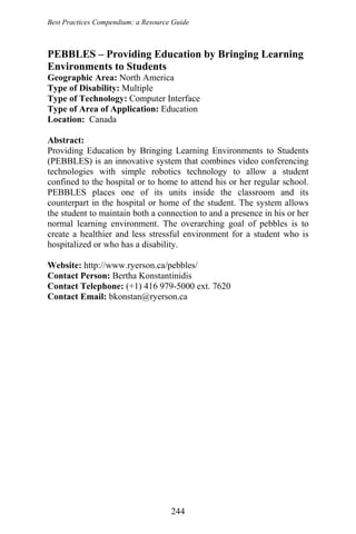 Best Practices Compendium: a Resource Guide
PEBBLES – Providing Education by Bringing Learning
Environments to Students
Geographic Area: North America
Type of Disability: Multiple
Type of Technology: Computer Interface
Type of Area of Application: Education
Location: Canada
Abstract:
Providing Education by Bringing Learning Environments to Students
(PEBBLES) is an innovative system that combines video conferencing
technologies with simple robotics technology to allow a student
confined to the hospital or to home to attend his or her regular school.
PEBBLES places one of its units inside the classroom and its
counterpart in the hospital or home of the student. The system allows
the student to maintain both a connection to and a presence in his or her
normal learning environment. The overarching goal of pebbles is to
create a healthier and less stressful environment for a student who is
hospitalized or who has a disability.
Website: http://www.ryerson.ca/pebbles/
Contact Person: Bertha Konstantinidis
Contact Telephone: (+1) 416 979-5000 ext. 7620
Contact Email: bkonstan@ryerson.ca
244
 