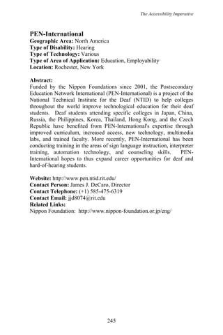 The Accessibility Imperative
PEN-International
Geographic Area: North America
Type of Disability: Hearing
Type of Technology: Various
Type of Area of Application: Education, Employability
Location: Rochester, New York
Abstract:
Funded by the Nippon Foundations since 2001, the Postsecondary
Education Network International (PEN-International) is a project of the
National Technical Institute for the Deaf (NTID) to help colleges
throughout the world improve technological education for their deaf
students. Deaf students attending specific colleges in Japan, China,
Russia, the Philippines, Korea, Thailand, Hong Kong, and the Czech
Republic have benefited from PEN-International's expertise through
improved curriculum, increased access, new technology, multimedia
labs, and trained faculty. More recently, PEN-International has been
conducting training in the areas of sign language instruction, interpreter
training, automation technology, and counseling skills. PEN-
International hopes to thus expand career opportunities for deaf and
hard-of-hearing students.
Website: http://www.pen.ntid.rit.edu/
Contact Person: James J. DeCaro, Director
Contact Telephone: (+1) 585-475-6319
Contact Email: jjd8074@rit.edu
Related Links:
Nippon Foundation: http://www.nippon-foundation.or.jp/eng/
245
 