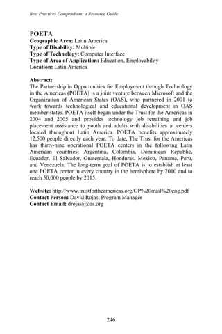 Best Practices Compendium: a Resource Guide
POETA
Geographic Area: Latin America
Type of Disability: Multiple
Type of Technology: Computer Interface
Type of Area of Application: Education, Employability
Location: Latin America
Abstract:
The Partnership in Opportunities for Employment through Technology
in the Americas (POETA) is a joint venture between Microsoft and the
Organization of American States (OAS), who partnered in 2001 to
work towards technological and educational development in OAS
member states. POETA itself began under the Trust for the Americas in
2004 and 2005 and provides technology job retraining and job
placement assistance to youth and adults with disabilities at centers
located throughout Latin America. POETA benefits approximately
12,500 people directly each year. To date, The Trust for the Americas
has thirty-nine operational POETA centers in the following Latin
American countries: Argentina, Colombia, Dominican Republic,
Ecuador, El Salvador, Guatemala, Honduras, Mexico, Panama, Peru,
and Venezuela. The long-term goal of POETA is to establish at least
one POETA center in every country in the hemisphere by 2010 and to
reach 50,000 people by 2015.
Website: http://www.trustfortheamericas.org/OP%20mail%20eng.pdf
Contact Person: David Rojas, Program Manager
Contact Email: drojas@oas.org
246
 