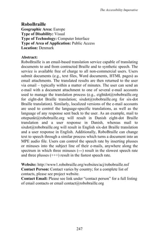 The Accessibility Imperative
RoboBraille
Geographic Area: Europe
Type of Disability: Visual
Type of Technology: Computer Interface
Type of Area of Application: Public Access
Location: Denmark
Abstract:
RoboBraille is an email-based translation service capable of translating
documents to and from contracted Braille and to synthetic speech. The
service is available free of charge to all non-commercial users. Users
submit documents (e.g., text files, Word documents, HTML pages) as
email attachments. The translated results are then returned to the user
via email – typically within a matter of minutes. The user can send an
e-mail with a document attachment to one of several e-mail accounts
used to manage the translation process (e.g., eightdot@robobraille.org
for eight-dot Braille translation; sixdot@robobraille.org for six-dot
Braille translation). Similarly, localized versions of the e-mail accounts
are used to control the language-specific translations, as well as the
language of any response sent back to the user. As an example, mail to
ottepunkt@robobraille.org will result in Danish eight-dot Braille
translation and a user response in Danish, whereas mail to
sixdot@robobraille.org will result in English six-dot Braille translation
and a user response in English. Additionally, RoboBraille can change
text to speech through a similar process which turns a document into an
MPE audio file. Users can control the speech rate by inserting plusses
or minuses into the subject line of their e-mails, anywhere along the
spectrum in which three minuses (---) result in the slowest speech rate
and three plusses (+++) result in the fastest speech rate.
Website: http://www1.robobraille.org/websites/acj/robobraille.nsf
Contact Person: Contact varies by country; for a complete list of
contacts, please see project website.
Contact Email: Please see link under “contact person” for a full listing
of email contacts or email contact@robobraille.org
247
 