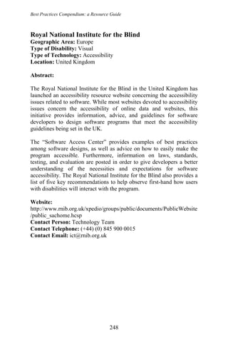 Best Practices Compendium: a Resource Guide
Royal National Institute for the Blind
Geographic Area: Europe
Type of Disability: Visual
Type of Technology: Accessibility
Location: United Kingdom
Abstract:
The Royal National Institute for the Blind in the United Kingdom has
launched an accessibility resource website concerning the accessibility
issues related to software. While most websites devoted to accessibility
issues concern the accessibility of online data and websites, this
initiative provides information, advice, and guidelines for software
developers to design software programs that meet the accessibility
guidelines being set in the UK.
The “Software Access Center” provides examples of best practices
among software designs, as well as advice on how to easily make the
program accessible. Furthermore, information on laws, standards,
testing, and evaluation are posted in order to give developers a better
understanding of the necessities and expectations for software
accessibility. The Royal National Institute for the Blind also provides a
list of five key recommendations to help observe first-hand how users
with disabilities will interact with the program.
Website:
http://www.rnib.org.uk/xpedio/groups/public/documents/PublicWebsite
/public_sachome.hcsp
Contact Person: Technology Team
Contact Telephone: (+44) (0) 845 900 0015
Contact Email: ict@rnib.org.uk
248
 