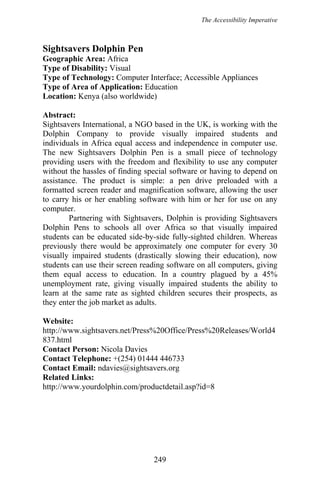 The Accessibility Imperative
Sightsavers Dolphin Pen
Geographic Area: Africa
Type of Disability: Visual
Type of Technology: Computer Interface; Accessible Appliances
Type of Area of Application: Education
Location: Kenya (also worldwide)
Abstract:
Sightsavers International, a NGO based in the UK, is working with the
Dolphin Company to provide visually impaired students and
individuals in Africa equal access and independence in computer use.
The new Sightsavers Dolphin Pen is a small piece of technology
providing users with the freedom and flexibility to use any computer
without the hassles of finding special software or having to depend on
assistance. The product is simple: a pen drive preloaded with a
formatted screen reader and magnification software, allowing the user
to carry his or her enabling software with him or her for use on any
computer.
Partnering with Sightsavers, Dolphin is providing Sightsavers
Dolphin Pens to schools all over Africa so that visually impaired
students can be educated side-by-side fully-sighted children. Whereas
previously there would be approximately one computer for every 30
visually impaired students (drastically slowing their education), now
students can use their screen reading software on all computers, giving
them equal access to education. In a country plagued by a 45%
unemployment rate, giving visually impaired students the ability to
learn at the same rate as sighted children secures their prospects, as
they enter the job market as adults.
Website:
http://www.sightsavers.net/Press%20Office/Press%20Releases/World4
837.html
Contact Person: Nicola Davies
Contact Telephone: +(254) 01444 446733
Contact Email: ndavies@sightsavers.org
Related Links:
http://www.yourdolphin.com/productdetail.asp?id=8
249
 