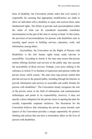 The Accessibility Imperative
basis of disability, the Convention clearly states that civil society is
responsible for ensuring that appropriate modifications are made to
allow an individual with a disability to enjoy and exercise those same
fundamental rights. The failure to provide such accommodation within
the realm of what can be considered reasonable constitutes
discrimination on the part of the state or society at hand. To this extent,
the provision of accommodations for persons with disabilities rests in
assuring equal access to building services, education, work, and
information, among others.
Accessibility: the Convention on the Rights of Persons with
Disabilities is the first human rights treaty made relevant to
accessibility. According to Article 9, the state must ensure that private
entities offering facilities and services to the public take into account
the accessibility of those services. Perhaps, even more striking is the
reference in Article 21 to freedom of expression and opinion within the
private sector, which asserts, “the state must urge private entities that
provide services to the general public, including through the Internet, to
provide information and services in accessible and usable formats for
persons with disabilities.” The Convention clearly recognizes the role
of the private sector in the field of information and communication
technologies and points to its responsibility; however, it does not
specify a direct obligation for the private sector in opening the door for
socially responsible corporate initiatives. The Secretariat for the
Convention believes that orientating the private sector towards such
aspects of the Convention provides a unique opportunity for positive
thinking and actions that can have a tremendous affect on the lives of
persons with disabilities.
25
 