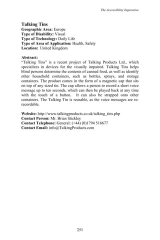 The Accessibility Imperative
Talking Tins
Geographic Area: Europe
Type of Disability: Visual
Type of Technology: Daily Life
Type of Area of Application: Health, Safety
Location: United Kingdom
Abstract:
“Talking Tins” is a recent project of Talking Products Ltd., which
specializes in devices for the visually impaired. Talking Tins helps
blind persons determine the contents of canned food, as well as identify
other household containers, such as bottles, sprays, and storage
containers. The product comes in the form of a magnetic cap that sits
on top of any sized tin. The cap allows a person to record a short voice
message up to ten seconds, which can then be played back at any time
with the touch of a button. It can also be strapped onto other
containers. The Talking Tin is reusable, as the voice messages are re-
recordable.
Website: http://www.talkingproducts.co.uk/talking_tins.php
Contact Person: Mr. Brian Stickley
Contact Telephone: General: (+44) (0)1794 516677
Contact Email: info@TalkingProducts.com
251
 