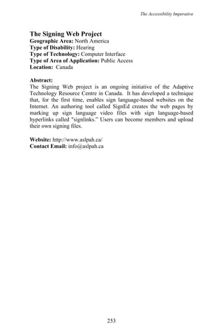 The Accessibility Imperative
The Signing Web Project
Geographic Area: North America
Type of Disability: Hearing
Type of Technology: Computer Interface
Type of Area of Application: Public Access
Location: Canada
Abstract:
The Signing Web project is an ongoing initiative of the Adaptive
Technology Resource Centre in Canada. It has developed a technique
that, for the first time, enables sign language-based websites on the
Internet. An authoring tool called SignEd creates the web pages by
marking up sign language video files with sign language-based
hyperlinks called "signlinks.” Users can become members and upload
their own signing files.
Website: http://www.aslpah.ca/
Contact Email: info@aslpah.ca
253
 
