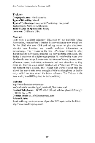 Best Practices Compendium: a Resource Guide
Trekker
Geographic Area: North America
Type of Disability: Visual
Type of Technology: Geographic Positioning; Integrated
Technologies; Wireless Application
Type of Area of Application: Safety
Location: California, USA
Abstract:
Built from a concept originally conceived by the European Space
Association, HumanWare’s Trekker is a revolutionary new travel tool
for the blind that uses GPS and talking menus to give directions,
pinpoint user location, and provide real-time information on
surroundings. The Trekker is the first GPS-based product to offer
digital maps to the visually impaired in a fully portable application. The
device is made up of a lightweight pocket PC comfortably worn over
the shoulder on a strap. It announces the names of streets, intersections,
addresses, stores, businesses, restaurants, and area attractions as they
come up. There is also a search function and a “where am I?” key that
can pinpoint one’s location. The Trekker even warns of dead ends and
allows the user to take notes through a built-in microphone or Braille
entry, which are then stored for future reference. The Trekker is the
most widely used GPS system for the blind today.
Website:
http://www.humanware.com/en-
usa/products/orientation/gps/_details/id_30/trekker.html
Contact Telephone: (+1) 925 680-7100 and toll-free phone (US only):
(+1) 800 722-3393
Contact Email: us.info@humanware.com
Related Links:
Sendero Group, another creator of portable GPS systems for the blind:
http://www.senderogroup.com/
254
 