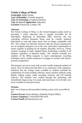 The Accessibility Imperative
Trinity College of Music
Geographic Area: Europe
Type of Disability: Visually Impaired
Type of Technology: Computer Interface
Type of Area of Application: Education
Location: Greenwich, London, UK
Abstract:
The Trinity College of Music in the United Kingdom prides itself on
providing a music education that is equally accessible for all
individuals. Beginning in September 2003, however, the two
coinciding software programs being used by visually impaired
individuals to read and create music were no longer compatible with
PCs. The college was therefore forced to take the classes requiring the
use of computer programs out of the core curriculum requirements to
ensure equality in grading for all students. Recently, however, Trinity
created a program to make Applied Music Technology available to all
students, regardless of physical ability. The solution included two
modules of the BMus program to teach contemporary recording
techniques and to enable composers to engage in acoustic and electro-
acoustic composition.
The program set out to work with several visually impaired students of
music, most of whom had had little to no experience with computers.
Solutions that the college made available to students included the
combination of screen-reading software, music notation software using
Braille, talking scripts, audio recording software, and CD burning
software. The students were walked through the technology and
immediately began using it to create and read music at levels that were
never available to them previously.
Website:
http://www.bicpa.ac.uk/casestudies/making_music_tech_accessible.ht
ml
Contact Person: James Hitchins, Disability Project Officer
Contact Telephone: (+44) (0)20 8305 4418
Contact Email: jhitchins@tcm.ac.uk
255
 