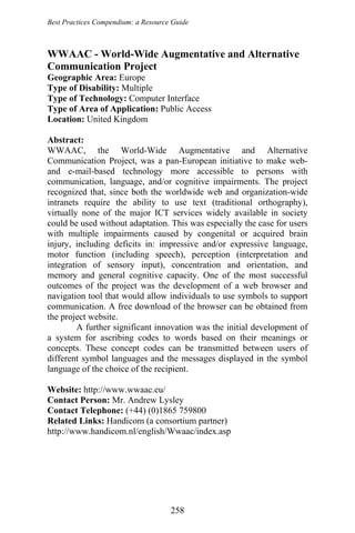 Best Practices Compendium: a Resource Guide
258
WWAAC - World-Wide Augmentative and Alternative
Communication Project
Geographic Area: Europe
Type of Disability: Multiple
Type of Technology: Computer Interface
Type of Area of Application: Public Access
Location: United Kingdom
Abstract:
WWAAC, the World-Wide Augmentative and Alternative
Communication Project, was a pan-European initiative to make web-
and e-mail-based technology more accessible to persons with
communication, language, and/or cognitive impairments. The project
recognized that, since both the worldwide web and organization-wide
intranets require the ability to use text (traditional orthography),
virtually none of the major ICT services widely available in society
could be used without adaptation. This was especially the case for users
with multiple impairments caused by congenital or acquired brain
injury, including deficits in: impressive and/or expressive language,
motor function (including speech), perception (interpretation and
integration of sensory input), concentration and orientation, and
memory and general cognitive capacity. One of the most successful
outcomes of the project was the development of a web browser and
navigation tool that would allow individuals to use symbols to support
communication. A free download of the browser can be obtained from
the project website.
A further significant innovation was the initial development of
a system for ascribing codes to words based on their meanings or
concepts. These concept codes can be transmitted between users of
different symbol languages and the messages displayed in the symbol
language of the choice of the recipient.
Website: http://www.wwaac.eu/
Contact Person: Mr. Andrew Lysley
Contact Telephone: (+44) (0)1865 759800
Related Links: Handicom (a consortium partner)
http://www.handicom.nl/english/Wwaac/index.asp
 