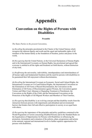 The Accessibility Imperative
Appendix
Convention on the Rights of Persons with
Disabilities
Preamble
The States Parties to the present Convention,
(a) Recalling the principles proclaimed in the Charter of the United Nations which
recognize the inherent dignity and worth and the equal and inalienable rights of all
members of the human family as the foundation of freedom, justice and peace in the
world,
(b) Recognizing that the United Nations, in the Universal Declaration of Human Rights
and in the International Covenants on Human Rights, has proclaimed and agreed that
everyone is entitled to all the rights and freedoms set forth therein, without distinction
of any kind,
(c) Reaffirming the universality, indivisibility, interdependence and interrelatedness of
all human rights and fundamental freedoms and the need for persons with disabilities to
be guaranteed their full enjoyment without discrimination,
(d) Recalling the International Covenant on Economic, Social and Cultural Rights, the
International Covenant on Civil and Political Rights, the International Convention on
the Elimination of All Forms of Racial Discrimination, the Convention on the
Elimination of All Forms of Discrimination against Women, the Convention against
Torture and Other Cruel, Inhuman or Degrading Treatment or Punishment, the
Convention on the Rights of the Child, and the International Convention on the
Protection of the Rights of All Migrant Workers and Members of Their Families,
(e) Recognizing that disability is an evolving concept and that disability results from the
interaction between persons with impairments and attitudinal and environmental
barriers that hinders their full and effective participation in society on an equal basis
with others,
(f) Recognizing the importance of the principles and policy guidelines contained in the
World Programme of Action concerning Disabled Persons and in the Standard Rules on
the Equalization of Opportunities for Persons with Disabilities in influencing the
promotion, formulation and evaluation of the policies, plans, programmes and actions
at the national, regional and international levels to further equalize opportunities for
persons with disabilities,
259
 