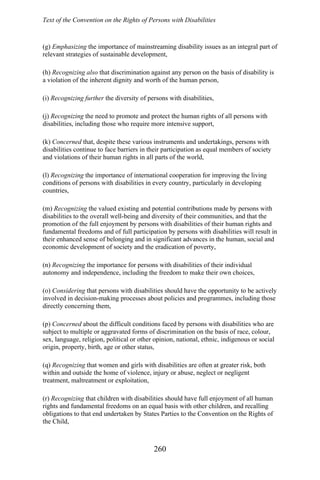 Text of the Convention on the Rights of Persons with Disabilities
(g) Emphasizing the importance of mainstreaming disability issues as an integral part of
relevant strategies of sustainable development,
(h) Recognizing also that discrimination against any person on the basis of disability is
a violation of the inherent dignity and worth of the human person,
(i) Recognizing further the diversity of persons with disabilities,
(j) Recognizing the need to promote and protect the human rights of all persons with
disabilities, including those who require more intensive support,
(k) Concerned that, despite these various instruments and undertakings, persons with
disabilities continue to face barriers in their participation as equal members of society
and violations of their human rights in all parts of the world,
(l) Recognizing the importance of international cooperation for improving the living
conditions of persons with disabilities in every country, particularly in developing
countries,
(m) Recognizing the valued existing and potential contributions made by persons with
disabilities to the overall well-being and diversity of their communities, and that the
promotion of the full enjoyment by persons with disabilities of their human rights and
fundamental freedoms and of full participation by persons with disabilities will result in
their enhanced sense of belonging and in significant advances in the human, social and
economic development of society and the eradication of poverty,
(n) Recognizing the importance for persons with disabilities of their individual
autonomy and independence, including the freedom to make their own choices,
(o) Considering that persons with disabilities should have the opportunity to be actively
involved in decision-making processes about policies and programmes, including those
directly concerning them,
(p) Concerned about the difficult conditions faced by persons with disabilities who are
subject to multiple or aggravated forms of discrimination on the basis of race, colour,
sex, language, religion, political or other opinion, national, ethnic, indigenous or social
origin, property, birth, age or other status,
(q) Recognizing that women and girls with disabilities are often at greater risk, both
within and outside the home of violence, injury or abuse, neglect or negligent
treatment, maltreatment or exploitation,
(r) Recognizing that children with disabilities should have full enjoyment of all human
rights and fundamental freedoms on an equal basis with other children, and recalling
obligations to that end undertaken by States Parties to the Convention on the Rights of
the Child,
260
 