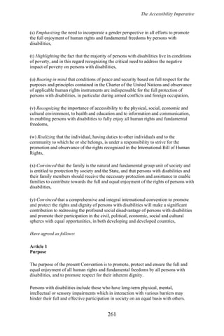 The Accessibility Imperative
(s) Emphasizing the need to incorporate a gender perspective in all efforts to promote
the full enjoyment of human rights and fundamental freedoms by persons with
disabilities,
(t) Highlighting the fact that the majority of persons with disabilities live in conditions
of poverty, and in this regard recognizing the critical need to address the negative
impact of poverty on persons with disabilities,
(u) Bearing in mind that conditions of peace and security based on full respect for the
purposes and principles contained in the Charter of the United Nations and observance
of applicable human rights instruments are indispensable for the full protection of
persons with disabilities, in particular during armed conflicts and foreign occupation,
(v) Recognizing the importance of accessibility to the physical, social, economic and
cultural environment, to health and education and to information and communication,
in enabling persons with disabilities to fully enjoy all human rights and fundamental
freedoms,
(w) Realizing that the individual, having duties to other individuals and to the
community to which he or she belongs, is under a responsibility to strive for the
promotion and observance of the rights recognized in the International Bill of Human
Rights,
(x) Convinced that the family is the natural and fundamental group unit of society and
is entitled to protection by society and the State, and that persons with disabilities and
their family members should receive the necessary protection and assistance to enable
families to contribute towards the full and equal enjoyment of the rights of persons with
disabilities,
(y) Convinced that a comprehensive and integral international convention to promote
and protect the rights and dignity of persons with disabilities will make a significant
contribution to redressing the profound social disadvantage of persons with disabilities
and promote their participation in the civil, political, economic, social and cultural
spheres with equal opportunities, in both developing and developed countries,
Have agreed as follows:
Article 1
Purpose
The purpose of the present Convention is to promote, protect and ensure the full and
equal enjoyment of all human rights and fundamental freedoms by all persons with
disabilities, and to promote respect for their inherent dignity.
Persons with disabilities include those who have long-term physical, mental,
intellectual or sensory impairments which in interaction with various barriers may
hinder their full and effective participation in society on an equal basis with others.
261
 