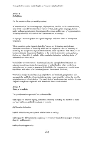 Text of the Convention on the Rights of Persons with Disabilities
Article 2
Definitions
For the purposes of the present Convention:
“Communication” includes languages, display of text, Braille, tactile communication,
large print, accessible multimedia as well as written, audio, plain-language, human-
reader and augmentative and alternative modes, means and formats of communication,
including accessible information and communication technology;
“Language” includes spoken and signed languages and other forms of non spoken
languages;
“Discrimination on the basis of disability” means any distinction, exclusion or
restriction on the basis of disability which has the purpose or effect of impairing or
nullifying the recognition, enjoyment or exercise, on an equal basis with others, of all
human rights and fundamental freedoms in the political, economic, social, cultural,
civil or any other field. It includes all forms of discrimination, including denial of
reasonable accommodation;
“Reasonable accommodation” means necessary and appropriate modification and
adjustments not imposing a disproportionate or undue burden, where needed in a
particular case, to ensure to persons with disabilities the enjoyment or exercise on an
equal basis with others of all human rights and fundamental freedoms;
“Universal design” means the design of products, environments, programmes and
services to be usable by all people, to the greatest extent possible, without the need for
adaptation or specialized design. “Universal design” shall not exclude assistive devices
for particular groups of persons with disabilities where this is needed.
Article 3
General principles
The principles of the present Convention shall be:
(a) Respect for inherent dignity, individual autonomy including the freedom to make
one’s own choices, and independence of persons;
(b) Non-discrimination;
(c) Full and effective participation and inclusion in society;
(d) Respect for difference and acceptance of persons with disabilities as part of human
diversity and humanity;
(e) Equality of opportunity;
262
 