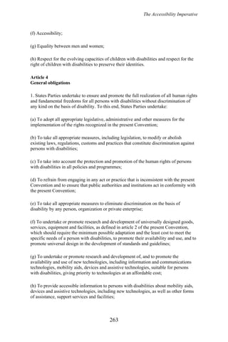 The Accessibility Imperative
(f) Accessibility;
(g) Equality between men and women;
(h) Respect for the evolving capacities of children with disabilities and respect for the
right of children with disabilities to preserve their identities.
Article 4
General obligations
1. States Parties undertake to ensure and promote the full realization of all human rights
and fundamental freedoms for all persons with disabilities without discrimination of
any kind on the basis of disability. To this end, States Parties undertake:
(a) To adopt all appropriate legislative, administrative and other measures for the
implementation of the rights recognized in the present Convention;
(b) To take all appropriate measures, including legislation, to modify or abolish
existing laws, regulations, customs and practices that constitute discrimination against
persons with disabilities;
(c) To take into account the protection and promotion of the human rights of persons
with disabilities in all policies and programmes;
(d) To refrain from engaging in any act or practice that is inconsistent with the present
Convention and to ensure that public authorities and institutions act in conformity with
the present Convention;
(e) To take all appropriate measures to eliminate discrimination on the basis of
disability by any person, organization or private enterprise;
(f) To undertake or promote research and development of universally designed goods,
services, equipment and facilities, as defined in article 2 of the present Convention,
which should require the minimum possible adaptation and the least cost to meet the
specific needs of a person with disabilities, to promote their availability and use, and to
promote universal design in the development of standards and guidelines;
(g) To undertake or promote research and development of, and to promote the
availability and use of new technologies, including information and communications
technologies, mobility aids, devices and assistive technologies, suitable for persons
with disabilities, giving priority to technologies at an affordable cost;
(h) To provide accessible information to persons with disabilities about mobility aids,
devices and assistive technologies, including new technologies, as well as other forms
of assistance, support services and facilities;
263
 