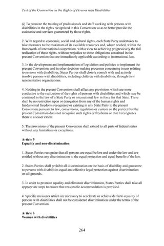 Text of the Convention on the Rights of Persons with Disabilities
(i) To promote the training of professionals and staff working with persons with
disabilities in the rights recognized in this Convention so as to better provide the
assistance and services guaranteed by those rights.
2. With regard to economic, social and cultural rights, each State Party undertakes to
take measures to the maximum of its available resources and, where needed, within the
framework of international cooperation, with a view to achieving progressively the full
realization of these rights, without prejudice to those obligations contained in the
present Convention that are immediately applicable according to international law.
3. In the development and implementation of legislation and policies to implement the
present Convention, and in other decision-making processes concerning issues relating
to persons with disabilities, States Parties shall closely consult with and actively
involve persons with disabilities, including children with disabilities, through their
representative organizations.
4. Nothing in the present Convention shall affect any provisions which are more
conducive to the realization of the rights of persons with disabilities and which may be
contained in the law of a State Party or international law in force for that State. There
shall be no restriction upon or derogation from any of the human rights and
fundamental freedoms recognized or existing in any State Party to the present
Convention pursuant to law, conventions, regulation or custom on the pretext that the
present Convention does not recognize such rights or freedoms or that it recognizes
them to a lesser extent.
5. The provisions of the present Convention shall extend to all parts of federal states
without any limitations or exceptions.
Article 5
Equality and non-discrimination
1. States Parties recognize that all persons are equal before and under the law and are
entitled without any discrimination to the equal protection and equal benefit of the law.
2. States Parties shall prohibit all discrimination on the basis of disability and guarantee
to persons with disabilities equal and effective legal protection against discrimination
on all grounds.
3. In order to promote equality and eliminate discrimination, States Parties shall take all
appropriate steps to ensure that reasonable accommodation is provided.
4. Specific measures which are necessary to accelerate or achieve de facto equality of
persons with disabilities shall not be considered discrimination under the terms of the
present Convention.
Article 6
Women with disabilities
264
 