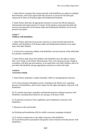 The Accessibility Imperative
1. States Parties recognize that women and girls with disabilities are subject to multiple
discrimination, and in this regard shall take measures to ensure the full and equal
enjoyment by them of all human rights and fundamental freedoms.
2. States Parties shall take all appropriate measures to ensure the full development,
advancement and empowerment of women, for the purpose of guaranteeing them the
exercise and enjoyment of the human rights and fundamental freedoms set out in the
present Convention.
Article 7
Children with disabilities
1. States Parties shall take all necessary measures to ensure the full enjoyment by
children with disabilities of all human rights and fundamental freedoms on an equal
basis with other children.
2. In all actions concerning children with disabilities, the best interests of the child shall
be a primary consideration.
3. States Parties shall ensure that children with disabilities have the right to express
their views freely on all matters affecting them, their views being given due weight in
accordance with their age and maturity, on an equal basis with other children, and to be
provided with disability and age-appropriate assistance to realize that right.
Article 8
Awareness-raising
1. States Parties undertake to adopt immediate, effective and appropriate measures:
(a) To raise awareness throughout society, including at the family level, regarding
persons with disabilities, and to foster respect for the rights and dignity of persons with
disabilities;
(b) To combat stereotypes, prejudices and harmful practices relating to persons with
disabilities, including those based on sex and age, in all areas of life;
(c) To promote awareness of the capabilities and contributions of persons with
disabilities.
2. Measures to this end include:
(a) Initiating and maintaining effective public awareness campaigns designed:
(i) To nurture receptiveness to the rights of persons with disabilities;
(ii) To promote positive perceptions and greater social awareness towards persons with
disabilities;
265
 