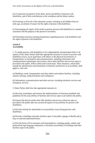 Text of the Convention on the Rights of Persons with Disabilities
(iii) To promote recognition of the skills, merits and abilities of persons with
disabilities, and of their contributions to the workplace and the labour market;
(b) Fostering at all levels of the education system, including in all children from an
early age, an attitude of respect for the rights of persons with disabilities;
(c) Encouraging all organs of the media to portray persons with disabilities in a manner
consistent with the purpose of the present Convention;
(d) Promoting awareness-training programmes regarding persons with disabilities and
the rights of persons with disabilities.
Article 9
Accessibility
1. To enable persons with disabilities to live independently and participate fully in all
aspects of life, States Parties shall take appropriate measures to ensure to persons with
disabilities access, on an equal basis with others, to the physical environment, to
transportation, to information and communications, including information and
communications technologies and systems, and to other facilities and services open or
provided to the public, both in urban and in rural areas. These measures, which shall
include the identification and elimination of obstacles and barriers to accessibility, shall
apply to, inter alia:
(a) Buildings, roads, transportation and other indoor and outdoor facilities, including
schools, housing, medical facilities and workplaces;
(b) Information, communications and other services, including electronic services and
emergency services.
2. States Parties shall also take appropriate measures to:
(a) Develop, promulgate and monitor the implementation of minimum standards and
guidelines for the accessibility of facilities and services open or provided to the public;
(b) Ensure that private entities that offer facilities and services which are open or
provided to the public take into account all aspects of accessibility for persons with
disabilities;
(c) Provide training for stakeholders on accessibility issues facing persons with
disabilities;
(d) Provide in buildings and other facilities open to the public signage in Braille and in
easy to read and understand forms;
(e) Provide forms of live assistance and intermediaries, including guides, readers and
professional sign language interpreters, to facilitate accessibility to buildings and other
facilities open to the public;
266
 