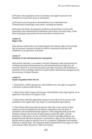 The Accessibility Imperative
(f) Promote other appropriate forms of assistance and support to persons with
disabilities to ensure their access to information;
(g) Promote access for persons with disabilities to new information and
communications technologies and systems, including the Internet;
(h) Promote the design, development, production and distribution of accessible
information and communications technologies and systems at an early stage, so that
these technologies and systems become accessible at minimum cost.
Article 10
Right to life
States Parties reaffirm that every human being has the inherent right to life and shall
take all necessary measures to ensure its effective enjoyment by persons with
disabilities on an equal basis with others.
Article 11
Situations of risk and humanitarian emergencies
States Parties shall take, in accordance with their obligations under international law,
including international humanitarian law and international human rights law, all
necessary measures to ensure the protection and safety of persons with disabilities in
situations of risk, including situations of armed conflict, humanitarian emergencies and
the occurrence of natural disasters.
Article 12
Equal recognition before the law
1. States Parties reaffirm that persons with disabilities have the right to recognition
everywhere as persons before the law.
2. States Parties shall recognize that persons with disabilities enjoy legal capacity on an
equal basis with others in all aspects of life.
3. States Parties shall take appropriate measures to provide access by persons with
disabilities to the support they may require in exercising their legal capacity.
4. States Parties shall ensure that all measures that relate to the exercise of legal
capacity provide for appropriate and effective safeguards to prevent abuse in
accordance with international human rights law. Such safeguards shall ensure that
measures relating to the exercise of legal capacity respect the rights, will and
preferences of the person, are free of conflict of interest and undue influence, are
proportional and tailored to the person’s circumstances, apply for the shortest time
possible and are subject to regular review by a competent, independent and impartial
authority or judicial body. The safeguards shall be proportional to the degree to which
such measures affect the person’s rights and interests.
267
 
