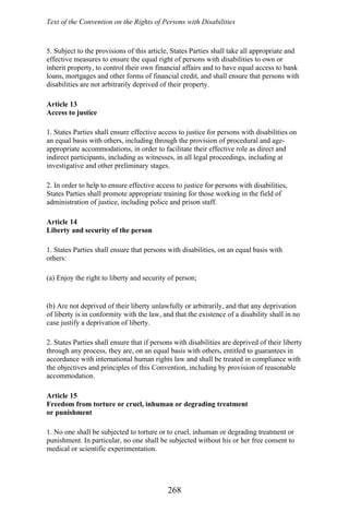 Text of the Convention on the Rights of Persons with Disabilities
5. Subject to the provisions of this article, States Parties shall take all appropriate and
effective measures to ensure the equal right of persons with disabilities to own or
inherit property, to control their own financial affairs and to have equal access to bank
loans, mortgages and other forms of financial credit, and shall ensure that persons with
disabilities are not arbitrarily deprived of their property.
Article 13
Access to justice
1. States Parties shall ensure effective access to justice for persons with disabilities on
an equal basis with others, including through the provision of procedural and age-
appropriate accommodations, in order to facilitate their effective role as direct and
indirect participants, including as witnesses, in all legal proceedings, including at
investigative and other preliminary stages.
2. In order to help to ensure effective access to justice for persons with disabilities,
States Parties shall promote appropriate training for those working in the field of
administration of justice, including police and prison staff.
Article 14
Liberty and security of the person
1. States Parties shall ensure that persons with disabilities, on an equal basis with
others:
(a) Enjoy the right to liberty and security of person;
(b) Are not deprived of their liberty unlawfully or arbitrarily, and that any deprivation
of liberty is in conformity with the law, and that the existence of a disability shall in no
case justify a deprivation of liberty.
2. States Parties shall ensure that if persons with disabilities are deprived of their liberty
through any process, they are, on an equal basis with others, entitled to guarantees in
accordance with international human rights law and shall be treated in compliance with
the objectives and principles of this Convention, including by provision of reasonable
accommodation.
Article 15
Freedom from torture or cruel, inhuman or degrading treatment
or punishment
1. No one shall be subjected to torture or to cruel, inhuman or degrading treatment or
punishment. In particular, no one shall be subjected without his or her free consent to
medical or scientific experimentation.
268
 