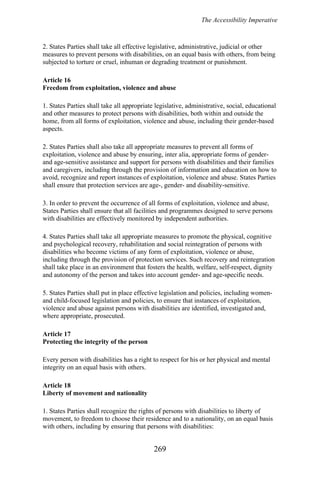 The Accessibility Imperative
2. States Parties shall take all effective legislative, administrative, judicial or other
measures to prevent persons with disabilities, on an equal basis with others, from being
subjected to torture or cruel, inhuman or degrading treatment or punishment.
Article 16
Freedom from exploitation, violence and abuse
1. States Parties shall take all appropriate legislative, administrative, social, educational
and other measures to protect persons with disabilities, both within and outside the
home, from all forms of exploitation, violence and abuse, including their gender-based
aspects.
2. States Parties shall also take all appropriate measures to prevent all forms of
exploitation, violence and abuse by ensuring, inter alia, appropriate forms of gender-
and age-sensitive assistance and support for persons with disabilities and their families
and caregivers, including through the provision of information and education on how to
avoid, recognize and report instances of exploitation, violence and abuse. States Parties
shall ensure that protection services are age-, gender- and disability-sensitive.
3. In order to prevent the occurrence of all forms of exploitation, violence and abuse,
States Parties shall ensure that all facilities and programmes designed to serve persons
with disabilities are effectively monitored by independent authorities.
4. States Parties shall take all appropriate measures to promote the physical, cognitive
and psychological recovery, rehabilitation and social reintegration of persons with
disabilities who become victims of any form of exploitation, violence or abuse,
including through the provision of protection services. Such recovery and reintegration
shall take place in an environment that fosters the health, welfare, self-respect, dignity
and autonomy of the person and takes into account gender- and age-specific needs.
5. States Parties shall put in place effective legislation and policies, including women-
and child-focused legislation and policies, to ensure that instances of exploitation,
violence and abuse against persons with disabilities are identified, investigated and,
where appropriate, prosecuted.
Article 17
Protecting the integrity of the person
Every person with disabilities has a right to respect for his or her physical and mental
integrity on an equal basis with others.
Article 18
Liberty of movement and nationality
1. States Parties shall recognize the rights of persons with disabilities to liberty of
movement, to freedom to choose their residence and to a nationality, on an equal basis
with others, including by ensuring that persons with disabilities:
269
 