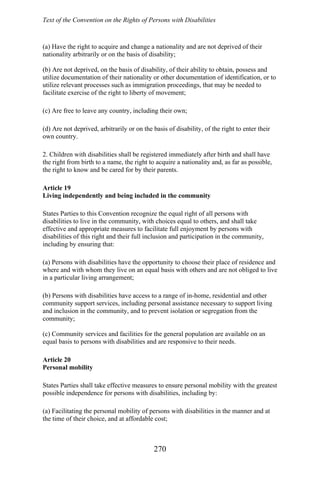 Text of the Convention on the Rights of Persons with Disabilities
(a) Have the right to acquire and change a nationality and are not deprived of their
nationality arbitrarily or on the basis of disability;
(b) Are not deprived, on the basis of disability, of their ability to obtain, possess and
utilize documentation of their nationality or other documentation of identification, or to
utilize relevant processes such as immigration proceedings, that may be needed to
facilitate exercise of the right to liberty of movement;
(c) Are free to leave any country, including their own;
(d) Are not deprived, arbitrarily or on the basis of disability, of the right to enter their
own country.
2. Children with disabilities shall be registered immediately after birth and shall have
the right from birth to a name, the right to acquire a nationality and, as far as possible,
the right to know and be cared for by their parents.
Article 19
Living independently and being included in the community
States Parties to this Convention recognize the equal right of all persons with
disabilities to live in the community, with choices equal to others, and shall take
effective and appropriate measures to facilitate full enjoyment by persons with
disabilities of this right and their full inclusion and participation in the community,
including by ensuring that:
(a) Persons with disabilities have the opportunity to choose their place of residence and
where and with whom they live on an equal basis with others and are not obliged to live
in a particular living arrangement;
(b) Persons with disabilities have access to a range of in-home, residential and other
community support services, including personal assistance necessary to support living
and inclusion in the community, and to prevent isolation or segregation from the
community;
(c) Community services and facilities for the general population are available on an
equal basis to persons with disabilities and are responsive to their needs.
Article 20
Personal mobility
States Parties shall take effective measures to ensure personal mobility with the greatest
possible independence for persons with disabilities, including by:
(a) Facilitating the personal mobility of persons with disabilities in the manner and at
the time of their choice, and at affordable cost;
270
 