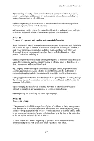 The Accessibility Imperative
(b) Facilitating access by persons with disabilities to quality mobility aids, devices,
assistive technologies and forms of live assistance and intermediaries, including by
making them available at affordable cost;
(c) Providing training in mobility skills to persons with disabilities and to specialist
staff working with persons with disabilities;
(d) Encouraging entities that produce mobility aids, devices and assistive technologies
to take into account all aspects of mobility for persons with disabilities.
Article 21
Freedom of expression and opinion, and access to information
States Parties shall take all appropriate measures to ensure that persons with disabilities
can exercise the right to freedom of expression and opinion, including the freedom to
seek, receive and impart information and ideas on an equal basis with others and
through all forms of communication of their choice, as defined in article 2 of the
present Convention, including by:
(a) Providing information intended for the general public to persons with disabilities in
accessible formats and technologies appropriate to different kinds of disabilities in a
timely manner and without additional cost;
(b) Accepting and facilitating the use of sign languages, Braille, augmentative and
alternative communication, and all other accessible means, modes and formats of
communication of their choice by persons with disabilities in official interactions;
(c) Urging private entities that provide services to the general public, including through
the Internet, to provide information and services in accessible and usable formats for
persons with disabilities;
(d) Encouraging the mass media, including providers of information through the
Internet, to make their services accessible to persons with disabilities;
(e) Recognizing and promoting the use of sign languages.
Article 22
Respect for privacy
1. No person with disabilities, regardless of place of residence or living arrangements,
shall be subjected to arbitrary or unlawful interference with his or her privacy, family,
home or correspondence or other types of communication or to unlawful attacks on his
or her honour and reputation. Persons with disabilities have the right to the protection
of the law against such interference or attacks.
2. States Parties shall protect the privacy of personal, health and rehabilitation
information of persons with disabilities on an equal basis with others.
271
 