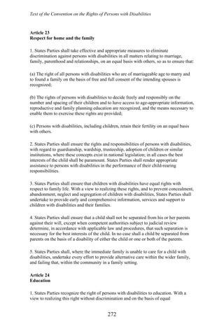Text of the Convention on the Rights of Persons with Disabilities
Article 23
Respect for home and the family
1. States Parties shall take effective and appropriate measures to eliminate
discrimination against persons with disabilities in all matters relating to marriage,
family, parenthood and relationships, on an equal basis with others, so as to ensure that:
(a) The right of all persons with disabilities who are of marriageable age to marry and
to found a family on the basis of free and full consent of the intending spouses is
recognized;
(b) The rights of persons with disabilities to decide freely and responsibly on the
number and spacing of their children and to have access to age-appropriate information,
reproductive and family planning education are recognized, and the means necessary to
enable them to exercise these rights are provided;
(c) Persons with disabilities, including children, retain their fertility on an equal basis
with others.
2. States Parties shall ensure the rights and responsibilities of persons with disabilities,
with regard to guardianship, wardship, trusteeship, adoption of children or similar
institutions, where these concepts exist in national legislation; in all cases the best
interests of the child shall be paramount. States Parties shall render appropriate
assistance to persons with disabilities in the performance of their child-rearing
responsibilities.
3. States Parties shall ensure that children with disabilities have equal rights with
respect to family life. With a view to realizing these rights, and to prevent concealment,
abandonment, neglect and segregation of children with disabilities, States Parties shall
undertake to provide early and comprehensive information, services and support to
children with disabilities and their families.
4. States Parties shall ensure that a child shall not be separated from his or her parents
against their will, except when competent authorities subject to judicial review
determine, in accordance with applicable law and procedures, that such separation is
necessary for the best interests of the child. In no case shall a child be separated from
parents on the basis of a disability of either the child or one or both of the parents.
5. States Parties shall, where the immediate family is unable to care for a child with
disabilities, undertake every effort to provide alternative care within the wider family,
and failing that, within the community in a family setting.
Article 24
Education
1. States Parties recognize the right of persons with disabilities to education. With a
view to realizing this right without discrimination and on the basis of equal
272
 