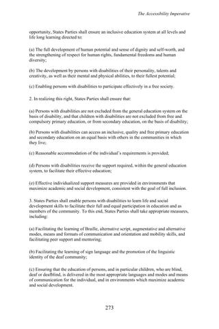 The Accessibility Imperative
opportunity, States Parties shall ensure an inclusive education system at all levels and
life long learning directed to:
(a) The full development of human potential and sense of dignity and self-worth, and
the strengthening of respect for human rights, fundamental freedoms and human
diversity;
(b) The development by persons with disabilities of their personality, talents and
creativity, as well as their mental and physical abilities, to their fullest potential;
(c) Enabling persons with disabilities to participate effectively in a free society.
2. In realizing this right, States Parties shall ensure that:
(a) Persons with disabilities are not excluded from the general education system on the
basis of disability, and that children with disabilities are not excluded from free and
compulsory primary education, or from secondary education, on the basis of disability;
(b) Persons with disabilities can access an inclusive, quality and free primary education
and secondary education on an equal basis with others in the communities in which
they live;
(c) Reasonable accommodation of the individual’s requirements is provided;
(d) Persons with disabilities receive the support required, within the general education
system, to facilitate their effective education;
(e) Effective individualized support measures are provided in environments that
maximize academic and social development, consistent with the goal of full inclusion.
3. States Parties shall enable persons with disabilities to learn life and social
development skills to facilitate their full and equal participation in education and as
members of the community. To this end, States Parties shall take appropriate measures,
including:
(a) Facilitating the learning of Braille, alternative script, augmentative and alternative
modes, means and formats of communication and orientation and mobility skills, and
facilitating peer support and mentoring;
(b) Facilitating the learning of sign language and the promotion of the linguistic
identity of the deaf community;
(c) Ensuring that the education of persons, and in particular children, who are blind,
deaf or deafblind, is delivered in the most appropriate languages and modes and means
of communication for the individual, and in environments which maximize academic
and social development.
273
 