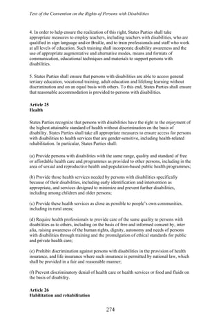 Text of the Convention on the Rights of Persons with Disabilities
4. In order to help ensure the realization of this right, States Parties shall take
appropriate measures to employ teachers, including teachers with disabilities, who are
qualified in sign language and/or Braille, and to train professionals and staff who work
at all levels of education. Such training shall incorporate disability awareness and the
use of appropriate augmentative and alternative modes, means and formats of
communication, educational techniques and materials to support persons with
disabilities.
5. States Parties shall ensure that persons with disabilities are able to access general
tertiary education, vocational training, adult education and lifelong learning without
discrimination and on an equal basis with others. To this end, States Parties shall ensure
that reasonable accommodation is provided to persons with disabilities.
Article 25
Health
States Parties recognize that persons with disabilities have the right to the enjoyment of
the highest attainable standard of health without discrimination on the basis of
disability. States Parties shall take all appropriate measures to ensure access for persons
with disabilities to health services that are gender-sensitive, including health-related
rehabilitation. In particular, States Parties shall:
(a) Provide persons with disabilities with the same range, quality and standard of free
or affordable health care and programmes as provided to other persons, including in the
area of sexual and reproductive health and population-based public health programmes;
(b) Provide those health services needed by persons with disabilities specifically
because of their disabilities, including early identification and intervention as
appropriate, and services designed to minimize and prevent further disabilities,
including among children and older persons;
(c) Provide these health services as close as possible to people’s own communities,
including in rural areas;
(d) Require health professionals to provide care of the same quality to persons with
disabilities as to others, including on the basis of free and informed consent by, inter
alia, raising awareness of the human rights, dignity, autonomy and needs of persons
with disabilities through training and the promulgation of ethical standards for public
and private health care;
(e) Prohibit discrimination against persons with disabilities in the provision of health
insurance, and life insurance where such insurance is permitted by national law, which
shall be provided in a fair and reasonable manner;
(f) Prevent discriminatory denial of health care or health services or food and fluids on
the basis of disability.
Article 26
Habilitation and rehabilitation
274
 