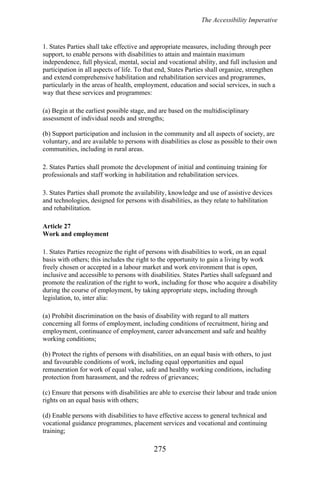 The Accessibility Imperative
1. States Parties shall take effective and appropriate measures, including through peer
support, to enable persons with disabilities to attain and maintain maximum
independence, full physical, mental, social and vocational ability, and full inclusion and
participation in all aspects of life. To that end, States Parties shall organize, strengthen
and extend comprehensive habilitation and rehabilitation services and programmes,
particularly in the areas of health, employment, education and social services, in such a
way that these services and programmes:
(a) Begin at the earliest possible stage, and are based on the multidisciplinary
assessment of individual needs and strengths;
(b) Support participation and inclusion in the community and all aspects of society, are
voluntary, and are available to persons with disabilities as close as possible to their own
communities, including in rural areas.
2. States Parties shall promote the development of initial and continuing training for
professionals and staff working in habilitation and rehabilitation services.
3. States Parties shall promote the availability, knowledge and use of assistive devices
and technologies, designed for persons with disabilities, as they relate to habilitation
and rehabilitation.
Article 27
Work and employment
1. States Parties recognize the right of persons with disabilities to work, on an equal
basis with others; this includes the right to the opportunity to gain a living by work
freely chosen or accepted in a labour market and work environment that is open,
inclusive and accessible to persons with disabilities. States Parties shall safeguard and
promote the realization of the right to work, including for those who acquire a disability
during the course of employment, by taking appropriate steps, including through
legislation, to, inter alia:
(a) Prohibit discrimination on the basis of disability with regard to all matters
concerning all forms of employment, including conditions of recruitment, hiring and
employment, continuance of employment, career advancement and safe and healthy
working conditions;
(b) Protect the rights of persons with disabilities, on an equal basis with others, to just
and favourable conditions of work, including equal opportunities and equal
remuneration for work of equal value, safe and healthy working conditions, including
protection from harassment, and the redress of grievances;
(c) Ensure that persons with disabilities are able to exercise their labour and trade union
rights on an equal basis with others;
(d) Enable persons with disabilities to have effective access to general technical and
vocational guidance programmes, placement services and vocational and continuing
training;
275
 
