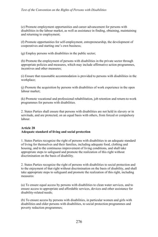 Text of the Convention on the Rights of Persons with Disabilities
(e) Promote employment opportunities and career advancement for persons with
disabilities in the labour market, as well as assistance in finding, obtaining, maintaining
and returning to employment;
(f) Promote opportunities for self-employment, entrepreneurship, the development of
cooperatives and starting one’s own business;
(g) Employ persons with disabilities in the public sector;
(h) Promote the employment of persons with disabilities in the private sector through
appropriate policies and measures, which may include affirmative action programmes,
incentives and other measures;
(i) Ensure that reasonable accommodation is provided to persons with disabilities in the
workplace;
(j) Promote the acquisition by persons with disabilities of work experience in the open
labour market;
(k) Promote vocational and professional rehabilitation, job retention and return-to-work
programmes for persons with disabilities.
2. States Parties shall ensure that persons with disabilities are not held in slavery or in
servitude, and are protected, on an equal basis with others, from forced or compulsory
labour.
Article 28
Adequate standard of living and social protection
1. States Parties recognize the right of persons with disabilities to an adequate standard
of living for themselves and their families, including adequate food, clothing and
housing, and to the continuous improvement of living conditions, and shall take
appropriate steps to safeguard and promote the realization of this right without
discrimination on the basis of disability.
2. States Parties recognize the right of persons with disabilities to social protection and
to the enjoyment of that right without discrimination on the basis of disability, and shall
take appropriate steps to safeguard and promote the realization of this right, including
measures:
(a) To ensure equal access by persons with disabilities to clean water services, and to
ensure access to appropriate and affordable services, devices and other assistance for
disability-related needs;
(b) To ensure access by persons with disabilities, in particular women and girls with
disabilities and older persons with disabilities, to social protection programmes and
poverty reduction programmes;
276
 