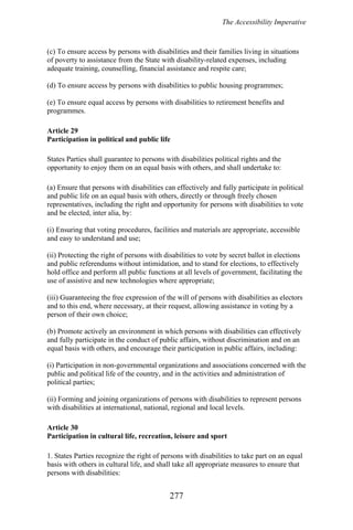 The Accessibility Imperative
(c) To ensure access by persons with disabilities and their families living in situations
of poverty to assistance from the State with disability-related expenses, including
adequate training, counselling, financial assistance and respite care;
(d) To ensure access by persons with disabilities to public housing programmes;
(e) To ensure equal access by persons with disabilities to retirement benefits and
programmes.
Article 29
Participation in political and public life
States Parties shall guarantee to persons with disabilities political rights and the
opportunity to enjoy them on an equal basis with others, and shall undertake to:
(a) Ensure that persons with disabilities can effectively and fully participate in political
and public life on an equal basis with others, directly or through freely chosen
representatives, including the right and opportunity for persons with disabilities to vote
and be elected, inter alia, by:
(i) Ensuring that voting procedures, facilities and materials are appropriate, accessible
and easy to understand and use;
(ii) Protecting the right of persons with disabilities to vote by secret ballot in elections
and public referendums without intimidation, and to stand for elections, to effectively
hold office and perform all public functions at all levels of government, facilitating the
use of assistive and new technologies where appropriate;
(iii) Guaranteeing the free expression of the will of persons with disabilities as electors
and to this end, where necessary, at their request, allowing assistance in voting by a
person of their own choice;
(b) Promote actively an environment in which persons with disabilities can effectively
and fully participate in the conduct of public affairs, without discrimination and on an
equal basis with others, and encourage their participation in public affairs, including:
(i) Participation in non-governmental organizations and associations concerned with the
public and political life of the country, and in the activities and administration of
political parties;
(ii) Forming and joining organizations of persons with disabilities to represent persons
with disabilities at international, national, regional and local levels.
Article 30
Participation in cultural life, recreation, leisure and sport
1. States Parties recognize the right of persons with disabilities to take part on an equal
basis with others in cultural life, and shall take all appropriate measures to ensure that
persons with disabilities:
277
 