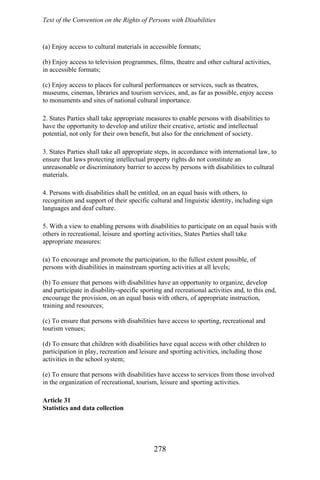 Text of the Convention on the Rights of Persons with Disabilities
(a) Enjoy access to cultural materials in accessible formats;
(b) Enjoy access to television programmes, films, theatre and other cultural activities,
in accessible formats;
(c) Enjoy access to places for cultural performances or services, such as theatres,
museums, cinemas, libraries and tourism services, and, as far as possible, enjoy access
to monuments and sites of national cultural importance.
2. States Parties shall take appropriate measures to enable persons with disabilities to
have the opportunity to develop and utilize their creative, artistic and intellectual
potential, not only for their own benefit, but also for the enrichment of society.
3. States Parties shall take all appropriate steps, in accordance with international law, to
ensure that laws protecting intellectual property rights do not constitute an
unreasonable or discriminatory barrier to access by persons with disabilities to cultural
materials.
4. Persons with disabilities shall be entitled, on an equal basis with others, to
recognition and support of their specific cultural and linguistic identity, including sign
languages and deaf culture.
5. With a view to enabling persons with disabilities to participate on an equal basis with
others in recreational, leisure and sporting activities, States Parties shall take
appropriate measures:
(a) To encourage and promote the participation, to the fullest extent possible, of
persons with disabilities in mainstream sporting activities at all levels;
(b) To ensure that persons with disabilities have an opportunity to organize, develop
and participate in disability-specific sporting and recreational activities and, to this end,
encourage the provision, on an equal basis with others, of appropriate instruction,
training and resources;
(c) To ensure that persons with disabilities have access to sporting, recreational and
tourism venues;
(d) To ensure that children with disabilities have equal access with other children to
participation in play, recreation and leisure and sporting activities, including those
activities in the school system;
(e) To ensure that persons with disabilities have access to services from those involved
in the organization of recreational, tourism, leisure and sporting activities.
Article 31
Statistics and data collection
278
 