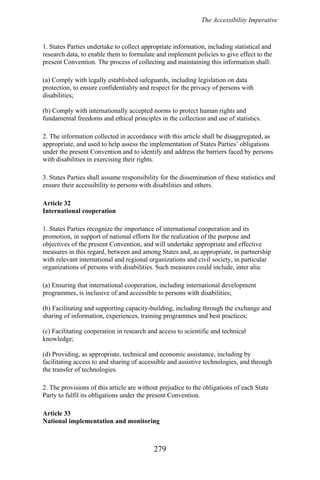 The Accessibility Imperative
1. States Parties undertake to collect appropriate information, including statistical and
research data, to enable them to formulate and implement policies to give effect to the
present Convention. The process of collecting and maintaining this information shall:
(a) Comply with legally established safeguards, including legislation on data
protection, to ensure confidentiality and respect for the privacy of persons with
disabilities;
(b) Comply with internationally accepted norms to protect human rights and
fundamental freedoms and ethical principles in the collection and use of statistics.
2. The information collected in accordance with this article shall be disaggregated, as
appropriate, and used to help assess the implementation of States Parties’ obligations
under the present Convention and to identify and address the barriers faced by persons
with disabilities in exercising their rights.
3. States Parties shall assume responsibility for the dissemination of these statistics and
ensure their accessibility to persons with disabilities and others.
Article 32
International cooperation
1. States Parties recognize the importance of international cooperation and its
promotion, in support of national efforts for the realization of the purpose and
objectives of the present Convention, and will undertake appropriate and effective
measures in this regard, between and among States and, as appropriate, in partnership
with relevant international and regional organizations and civil society, in particular
organizations of persons with disabilities. Such measures could include, inter alia:
(a) Ensuring that international cooperation, including international development
programmes, is inclusive of and accessible to persons with disabilities;
(b) Facilitating and supporting capacity-building, including through the exchange and
sharing of information, experiences, training programmes and best practices;
(c) Facilitating cooperation in research and access to scientific and technical
knowledge;
(d) Providing, as appropriate, technical and economic assistance, including by
facilitating access to and sharing of accessible and assistive technologies, and through
the transfer of technologies.
2. The provisions of this article are without prejudice to the obligations of each State
Party to fulfil its obligations under the present Convention.
Article 33
National implementation and monitoring
279
 