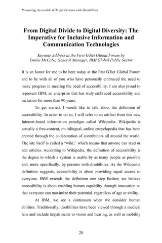 Promoting Accessible ICTs for Persons with Disabilities
From Digital Divide to Digital Diversity: The
Imperative for Inclusive Information and
Communication Technologies
Keynote Address at the First G3ict Global Forum by
Emilie McCabe, General Manager, IBM Global Public Sector
It is an honor for me to be here today at the first G3ict Global Forum
and to be with all of you who have personally embraced the need to
make progress in meeting the need of accessibility. I am also proud to
represent IBM, an enterprise that has truly embraced accessibility and
inclusion for more than 90 years.
To get started, I would like to talk about the definition of
accessibility. In order to do so, I will refer to an artifact from this new
Internet-based information paradigm called Wikipedia. Wikipedia is
actually a free-content, multilingual, online encyclopedia that has been
created through the collaboration of contributors all around the world.
The site itself is called a “wiki,” which means that anyone can read or
add articles. According to Wikipedia, the definition of accessibility is
the degree to which a system is usable by as many people as possible
and, more specifically, by persons with disabilities. As the Wikipedia
definition suggests, accessibility is about providing equal access to
everyone. IBM extends the definition one step further; we believe
accessibility is about enabling human capability through innovation so
that everyone can maximize their potential, regardless of age or ability.
At IBM, we see a continuum when we consider human
abilities. Traditionally, disabilities have been viewed through a medical
lens and include impairments to vision and hearing, as well as mobility
28
 