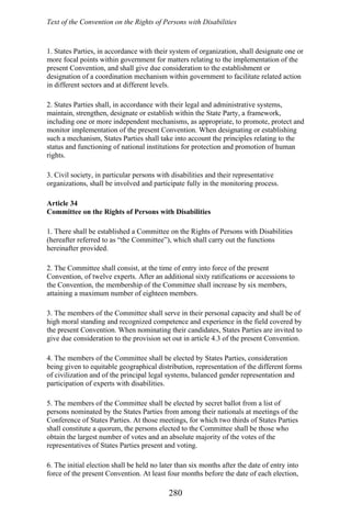 Text of the Convention on the Rights of Persons with Disabilities
1. States Parties, in accordance with their system of organization, shall designate one or
more focal points within government for matters relating to the implementation of the
present Convention, and shall give due consideration to the establishment or
designation of a coordination mechanism within government to facilitate related action
in different sectors and at different levels.
2. States Parties shall, in accordance with their legal and administrative systems,
maintain, strengthen, designate or establish within the State Party, a framework,
including one or more independent mechanisms, as appropriate, to promote, protect and
monitor implementation of the present Convention. When designating or establishing
such a mechanism, States Parties shall take into account the principles relating to the
status and functioning of national institutions for protection and promotion of human
rights.
3. Civil society, in particular persons with disabilities and their representative
organizations, shall be involved and participate fully in the monitoring process.
Article 34
Committee on the Rights of Persons with Disabilities
1. There shall be established a Committee on the Rights of Persons with Disabilities
(hereafter referred to as “the Committee”), which shall carry out the functions
hereinafter provided.
2. The Committee shall consist, at the time of entry into force of the present
Convention, of twelve experts. After an additional sixty ratifications or accessions to
the Convention, the membership of the Committee shall increase by six members,
attaining a maximum number of eighteen members.
3. The members of the Committee shall serve in their personal capacity and shall be of
high moral standing and recognized competence and experience in the field covered by
the present Convention. When nominating their candidates, States Parties are invited to
give due consideration to the provision set out in article 4.3 of the present Convention.
4. The members of the Committee shall be elected by States Parties, consideration
being given to equitable geographical distribution, representation of the different forms
of civilization and of the principal legal systems, balanced gender representation and
participation of experts with disabilities.
5. The members of the Committee shall be elected by secret ballot from a list of
persons nominated by the States Parties from among their nationals at meetings of the
Conference of States Parties. At those meetings, for which two thirds of States Parties
shall constitute a quorum, the persons elected to the Committee shall be those who
obtain the largest number of votes and an absolute majority of the votes of the
representatives of States Parties present and voting.
6. The initial election shall be held no later than six months after the date of entry into
force of the present Convention. At least four months before the date of each election,
280
 