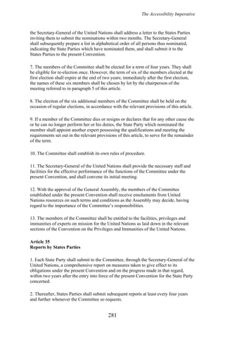The Accessibility Imperative
the Secretary-General of the United Nations shall address a letter to the States Parties
inviting them to submit the nominations within two months. The Secretary-General
shall subsequently prepare a list in alphabetical order of all persons thus nominated,
indicating the State Parties which have nominated them, and shall submit it to the
States Parties to the present Convention.
7. The members of the Committee shall be elected for a term of four years. They shall
be eligible for re-election once. However, the term of six of the members elected at the
first election shall expire at the end of two years; immediately after the first election,
the names of these six members shall be chosen by lot by the chairperson of the
meeting referred to in paragraph 5 of this article.
8. The election of the six additional members of the Committee shall be held on the
occasion of regular elections, in accordance with the relevant provisions of this article.
9. If a member of the Committee dies or resigns or declares that for any other cause she
or he can no longer perform her or his duties, the State Party which nominated the
member shall appoint another expert possessing the qualifications and meeting the
requirements set out in the relevant provisions of this article, to serve for the remainder
of the term.
10. The Committee shall establish its own rules of procedure.
11. The Secretary-General of the United Nations shall provide the necessary staff and
facilities for the effective performance of the functions of the Committee under the
present Convention, and shall convene its initial meeting.
12. With the approval of the General Assembly, the members of the Committee
established under the present Convention shall receive emoluments from United
Nations resources on such terms and conditions as the Assembly may decide, having
regard to the importance of the Committee’s responsibilities.
13. The members of the Committee shall be entitled to the facilities, privileges and
immunities of experts on mission for the United Nations as laid down in the relevant
sections of the Convention on the Privileges and Immunities of the United Nations.
Article 35
Reports by States Parties
1. Each State Party shall submit to the Committee, through the Secretary-General of the
United Nations, a comprehensive report on measures taken to give effect to its
obligations under the present Convention and on the progress made in that regard,
within two years after the entry into force of the present Convention for the State Party
concerned.
2. Thereafter, States Parties shall submit subsequent reports at least every four years
and further whenever the Committee so requests.
281
 
