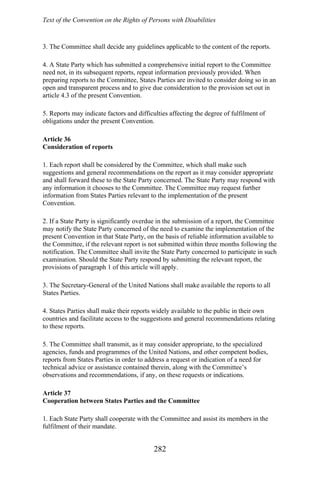 Text of the Convention on the Rights of Persons with Disabilities
3. The Committee shall decide any guidelines applicable to the content of the reports.
4. A State Party which has submitted a comprehensive initial report to the Committee
need not, in its subsequent reports, repeat information previously provided. When
preparing reports to the Committee, States Parties are invited to consider doing so in an
open and transparent process and to give due consideration to the provision set out in
article 4.3 of the present Convention.
5. Reports may indicate factors and difficulties affecting the degree of fulfilment of
obligations under the present Convention.
Article 36
Consideration of reports
1. Each report shall be considered by the Committee, which shall make such
suggestions and general recommendations on the report as it may consider appropriate
and shall forward these to the State Party concerned. The State Party may respond with
any information it chooses to the Committee. The Committee may request further
information from States Parties relevant to the implementation of the present
Convention.
2. If a State Party is significantly overdue in the submission of a report, the Committee
may notify the State Party concerned of the need to examine the implementation of the
present Convention in that State Party, on the basis of reliable information available to
the Committee, if the relevant report is not submitted within three months following the
notification. The Committee shall invite the State Party concerned to participate in such
examination. Should the State Party respond by submitting the relevant report, the
provisions of paragraph 1 of this article will apply.
3. The Secretary-General of the United Nations shall make available the reports to all
States Parties.
4. States Parties shall make their reports widely available to the public in their own
countries and facilitate access to the suggestions and general recommendations relating
to these reports.
5. The Committee shall transmit, as it may consider appropriate, to the specialized
agencies, funds and programmes of the United Nations, and other competent bodies,
reports from States Parties in order to address a request or indication of a need for
technical advice or assistance contained therein, along with the Committee’s
observations and recommendations, if any, on these requests or indications.
Article 37
Cooperation between States Parties and the Committee
1. Each State Party shall cooperate with the Committee and assist its members in the
fulfilment of their mandate.
282
 