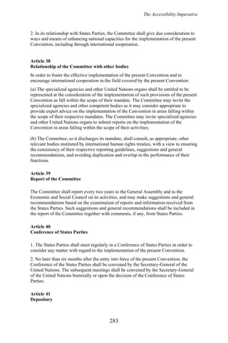 The Accessibility Imperative
2. In its relationship with States Parties, the Committee shall give due consideration to
ways and means of enhancing national capacities for the implementation of the present
Convention, including through international cooperation.
Article 38
Relationship of the Committee with other bodies
In order to foster the effective implementation of the present Convention and to
encourage international cooperation in the field covered by the present Convention:
(a) The specialized agencies and other United Nations organs shall be entitled to be
represented at the consideration of the implementation of such provisions of the present
Convention as fall within the scope of their mandate. The Committee may invite the
specialized agencies and other competent bodies as it may consider appropriate to
provide expert advice on the implementation of the Convention in areas falling within
the scope of their respective mandates. The Committee may invite specialized agencies
and other United Nations organs to submit reports on the implementation of the
Convention in areas falling within the scope of their activities;
(b) The Committee, as it discharges its mandate, shall consult, as appropriate, other
relevant bodies instituted by international human rights treaties, with a view to ensuring
the consistency of their respective reporting guidelines, suggestions and general
recommendations, and avoiding duplication and overlap in the performance of their
functions.
Article 39
Report of the Committee
The Committee shall report every two years to the General Assembly and to the
Economic and Social Council on its activities, and may make suggestions and general
recommendations based on the examination of reports and information received from
the States Parties. Such suggestions and general recommendations shall be included in
the report of the Committee together with comments, if any, from States Parties.
Article 40
Conference of States Parties
1. The States Parties shall meet regularly in a Conference of States Parties in order to
consider any matter with regard to the implementation of the present Convention.
2. No later than six months after the entry into force of the present Convention, the
Conference of the States Parties shall be convened by the Secretary-General of the
United Nations. The subsequent meetings shall be convened by the Secretary-General
of the United Nations biennially or upon the decision of the Conference of States
Parties.
Article 41
Depositary
283
 