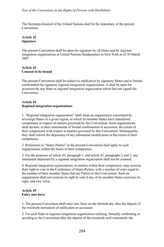 Text of the Convention on the Rights of Persons with Disabilities
The Secretary-General of the United Nations shall be the depositary of the present
Convention.
Article 42
Signature
The present Convention shall be open for signature by all States and by regional
integration organizations at United Nations Headquarters in New York as of 30 March
2007.
Article 43
Consent to be bound
The present Convention shall be subject to ratification by signatory States and to formal
confirmation by signatory regional integration organizations. It shall be open for
accession by any State or regional integration organization which has not signed the
Convention.
Article 44
Regional integration organizations
1. “Regional integration organization” shall mean an organization constituted by
sovereign States of a given region, to which its member States have transferred
competence in respect of matters governed by this Convention. Such organizations
shall declare, in their instruments of formal confirmation or accession, the extent of
their competence with respect to matters governed by this Convention. Subsequently,
they shall inform the depositary of any substantial modification in the extent of their
competence.
2. References to “States Parties” in the present Convention shall apply to such
organizations within the limits of their competence.
3. For the purposes of article 45, paragraph 1, and article 47, paragraphs 2 and 3, any
instrument deposited by a regional integration organization shall not be counted.
4. Regional integration organizations, in matters within their competence, may exercise
their right to vote in the Conference of States Parties, with a number of votes equal to
the number of their member States that are Parties to this Convention. Such an
organization shall not exercise its right to vote if any of its member States exercises its
right, and vice versa.
Article 45
Entry into force
1. The present Convention shall enter into force on the thirtieth day after the deposit of
the twentieth instrument of ratification or accession.
2. For each State or regional integration organization ratifying, formally confirming or
acceding to the Convention after the deposit of the twentieth such instrument, the
284
 