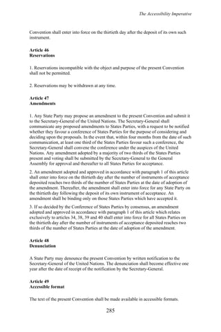 The Accessibility Imperative
Convention shall enter into force on the thirtieth day after the deposit of its own such
instrument.
Article 46
Reservations
1. Reservations incompatible with the object and purpose of the present Convention
shall not be permitted.
2. Reservations may be withdrawn at any time.
Article 47
Amendments
1. Any State Party may propose an amendment to the present Convention and submit it
to the Secretary-General of the United Nations. The Secretary-General shall
communicate any proposed amendments to States Parties, with a request to be notified
whether they favour a conference of States Parties for the purpose of considering and
deciding upon the proposals. In the event that, within four months from the date of such
communication, at least one third of the States Parties favour such a conference, the
Secretary-General shall convene the conference under the auspices of the United
Nations. Any amendment adopted by a majority of two thirds of the States Parties
present and voting shall be submitted by the Secretary-General to the General
Assembly for approval and thereafter to all States Parties for acceptance.
2. An amendment adopted and approved in accordance with paragraph 1 of this article
shall enter into force on the thirtieth day after the number of instruments of acceptance
deposited reaches two thirds of the number of States Parties at the date of adoption of
the amendment. Thereafter, the amendment shall enter into force for any State Party on
the thirtieth day following the deposit of its own instrument of acceptance. An
amendment shall be binding only on those States Parties which have accepted it.
3. If so decided by the Conference of States Parties by consensus, an amendment
adopted and approved in accordance with paragraph 1 of this article which relates
exclusively to articles 34, 38, 39 and 40 shall enter into force for all States Parties on
the thirtieth day after the number of instruments of acceptance deposited reaches two
thirds of the number of States Parties at the date of adoption of the amendment.
Article 48
Denunciation
A State Party may denounce the present Convention by written notification to the
Secretary-General of the United Nations. The denunciation shall become effective one
year after the date of receipt of the notification by the Secretary-General.
Article 49
Accessible format
The text of the present Convention shall be made available in accessible formats.
285
 
