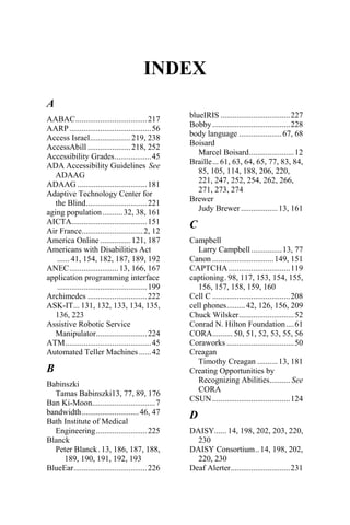INDEX
A
AABAC...................................217
AARP........................................56
Access Israel....................219, 238
AccessAbill .....................218, 252
Accessibility Grades..................45
ADA Accessibility Guidelines See
ADAAG
ADAAG ..................................181
Adaptive Technology Center for
the Blind..............................221
aging population..........32, 38, 161
AICTA.....................................151
Air France..............................2, 12
America Online ...............121, 187
Americans with Disabilities Act
...... 41, 154, 182, 187, 189, 192
ANEC........................13, 166, 167
application programming interface
............................................199
Archimedes .............................222
ASK-IT... 131, 132, 133, 134, 135,
136, 223
Assistive Robotic Service
Manipulator.........................224
ATM..........................................45
Automated Teller Machines ......42
B
Babinszki
Tamas Babinszki13, 77, 89, 176
Ban Ki-Moon...............................7
bandwidth............................46, 47
Bath Institute of Medical
Engineering.........................225
Blanck
Peter Blanck. 13, 186, 187, 188,
189, 190, 191, 192, 193
BlueEar....................................226
blueIRIS ..................................227
Bobby......................................228
body language .....................67, 68
Boisard
Marcel Boisard......................12
Braille... 61, 63, 64, 65, 77, 83, 84,
85, 105, 114, 188, 206, 220,
221, 247, 252, 254, 262, 266,
271, 273, 274
Brewer
Judy Brewer ..................13, 161
C
Campbell
Larry Campbell...............13, 77
Canon ..............................149, 151
CAPTCHA ..............................119
captioning. 98, 117, 153, 154, 155,
156, 157, 158, 159, 160
Cell C ......................................208
cell phones.........42, 126, 156, 209
Chuck Wilsker...........................52
Conrad N. Hilton Foundation....61
CORA.......... 50, 51, 52, 53, 55, 56
Coraworks .................................50
Creagan
Timothy Creagan ..........13, 181
Creating Opportunities by
Recognizing Abilities.......... See
CORA
CSUN......................................124
D
DAISY...... 14, 198, 202, 203, 220,
230
DAISY Consortium..14, 198, 202,
220, 230
Deaf Alerter.............................231
 