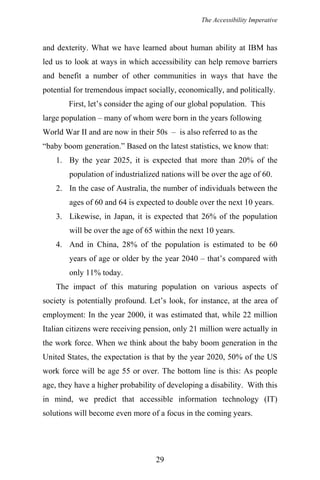 The Accessibility Imperative
and dexterity. What we have learned about human ability at IBM has
led us to look at ways in which accessibility can help remove barriers
and benefit a number of other communities in ways that have the
potential for tremendous impact socially, economically, and politically.
First, let’s consider the aging of our global population. This
large population – many of whom were born in the years following
World War II and are now in their 50s – is also referred to as the
“baby boom generation.” Based on the latest statistics, we know that:
1. By the year 2025, it is expected that more than 20% of the
population of industrialized nations will be over the age of 60.
2. In the case of Australia, the number of individuals between the
ages of 60 and 64 is expected to double over the next 10 years.
3. Likewise, in Japan, it is expected that 26% of the population
will be over the age of 65 within the next 10 years.
4. And in China, 28% of the population is estimated to be 60
years of age or older by the year 2040 – that’s compared with
only 11% today.
The impact of this maturing population on various aspects of
society is potentially profound. Let’s look, for instance, at the area of
employment: In the year 2000, it was estimated that, while 22 million
Italian citizens were receiving pension, only 21 million were actually in
the work force. When we think about the baby boom generation in the
United States, the expectation is that by the year 2020, 50% of the US
work force will be age 55 or over. The bottom line is this: As people
age, they have a higher probability of developing a disability. With this
in mind, we predict that accessible information technology (IT)
solutions will become even more of a focus in the coming years.
29
 