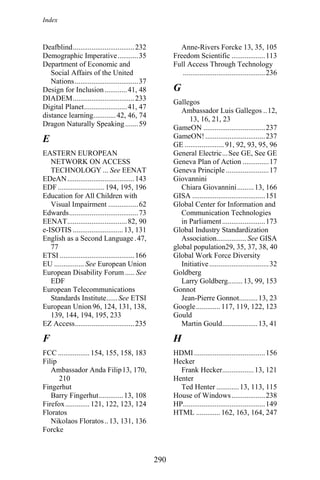 Index
Deafblind.................................232 Anne-Rivers Forcke 13, 35, 105
Demographic Imperative...........35 Freedom Scientific ..................113
Department of Economic and
Social Affairs of the United
Nations..................................37
Full Access Through Technology
............................................236
GDesign for Inclusion............41, 48
DIADEM.................................233
Gallegos
Digital Planet.......................41, 47
Ambassador Luis Gallegos ..12,
13, 16, 21, 23
distance learning............42, 46, 74
Dragon Naturally Speaking.......59
GameON .................................237
GameON! ................................237E GE .....................91, 92, 93, 95, 96
EASTERN EUROPEAN
NETWORK ON ACCESS
TECHNOLOGY ... See EENAT
General Electric...See GE, See GE
Geneva Plan of Action ..............17
Geneva Principle .......................17
EDeAN....................................143 Giovannini
EDF .........................194, 195, 196 Chiara Giovannini.........13, 166
Education for All Children with
Visual Impairment ................62
GISA .......................................151
Global Center for Information and
Communication Technologies
in Parliament.......................173
Edwards.....................................73
EENAT................................82, 90
e-ISOTIS ...........................13, 131 Global Industry Standardization
Association................See GISAEnglish as a Second Language .47,
77 global population29, 35, 37, 38, 40
ETSI ........................................166 Global Work Force Diversity
Initiative................................32EU ................ See European Union
European Disability Forum ..... See
EDF
Goldberg
Larry Goldberg........13, 99, 153
European Telecommunications
Standards Institute......See ETSI
Gonnot
Jean-Pierre Gonnot..........13, 23
European Union 96, 124, 131, 138,
139, 144, 194, 195, 233
Google............. 117, 119, 122, 123
Gould
EZ Access................................235 Martin Gould...................13, 41
F H
FCC ................. 154, 155, 158, 183 HDMI......................................156
Filip Hecker
Ambassador Anda Filip13, 170,
210
Frank Hecker.................13, 121
Henter
Fingerhut Ted Henter ............13, 113, 115
Barry Fingerhut.............13, 108 House of Windows..................238
Firefox............. 121, 122, 123, 124 HP............................................149
Floratos HTML ............. 162, 163, 164, 247
Nikolaos Floratos..13, 131, 136
Forcke
290
 