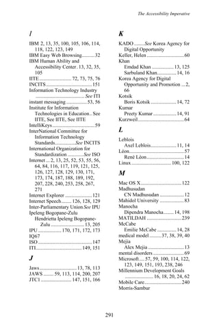 The Accessibility Imperative
KI
KADO ........See Korea Agency for
Digital Opportunity
IBM 2, 13, 35, 100, 105, 106, 114,
118, 122, 123, 149
IBM Easy Web Browsing..........32 Keller, Helen .............................60
IBM Human Ability and
Accessibility Center.13, 32, 35,
105
Khan
Emdad Khan .................13, 125
Sarbuland Khan...............14, 16
IITE .........................72, 73, 75, 76 Korea Agency for Digital
Opportunity and Promotion ...2,
66
INCITS....................................151
Information Technology Industry
...................................... See ITI Kotsik
instant messaging ................53, 56 Boris Kotsik ....................14, 72
Institute for Information
Technologies in Education.. See
IITE, See IITE, See IITE
Kumar
Preety Kumar ..................14, 91
Kurzweil....................................64
IntelliKeys.................................59
LInterNational Committee for
Information Technology
Standards................See INCITS
Leblois
Axel Leblois....................11, 14
International Organization for
Standardization ............See ISO
Léon...........................................57
René Léon.............................14
Internet ... 2, 13, 25, 52, 53, 55, 56,
64, 84, 116, 117, 119, 121, 125,
126, 127, 128, 129, 130, 171,
173, 174, 187, 188, 189, 192,
207, 228, 240, 253, 258, 267,
271
Linux ...............................100, 122
M
Mac OS X................................122
Madhusudan
CN Madhusudan ...................12Internet Explorer .....................121
Mahidol University ...................83Internet Speech........126, 128, 129
ManochaInter-Parliamentary Union See IPU
Dipendra Manocha........14, 198Ipeleng Bogopane-Zulu
MATILDAH ...........................239Hendrietta Ipeleng Bogopane-
Zulu ..........................13, 205 McCabe
Emilie McCabe ...............14, 28IPU .................. 170, 171, 172, 173
medical model .........37, 38, 39, 40IQ67
MejiaISO ..........................................147
Alex Mejia ............................13ITI....................................149, 151
mental disorders ........................69
J Microsoft.... 57, 59, 100, 114, 122,
123, 149, 151, 193, 238, 246
Jaws.............................13, 78, 113
Millennium Development Goals
......................16, 18, 20, 24, 62
JAWS ........ 59, 113, 114, 200, 207
JTC1........................147, 151, 166
Mobile Care.............................240
Morris-Sambur
291
 