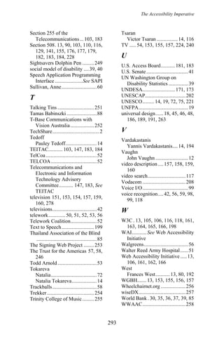 The Accessibility Imperative
Section 255 of the
Telecommunications...103, 183
Tsaran
Victor Tsaran ................14, 116
Section 508. 13, 90, 103, 110, 116,
129, 141, 155, 176, 177, 179,
182, 183, 184, 228
TV ..... 54, 153, 155, 157, 224, 240
U
Sightsavers Dolphin Pen .........249
U.S. Access Board...........181, 183
social model of disability ....39, 40
U.S. Senate................................41
Speech Application Programming
Interface .....................See SAPI
UN Washington Group on
Disability Statistics ...............39
Sullivan, Anne...........................60
UNDESA.........................171, 173
UNESCAP...............................202T UNESCO......... 14, 19, 72, 75, 221
Talking Tins ............................251 UNFPA......................................19
Tamas Babinszki .......................88 universal design......18, 45, 46, 48,
186, 189, 191, 263T-Base Communications with
Vision Australia ..................252
VTechShare....................................2
Tedoff
Vardakastanis
Pauley Tedoff........................14
Yannis Vardakastanis....14, 194
TEITAC........... 103, 147, 183, 184
Vaughn
TelCoa.......................................52
John Vaughn .........................12
TELCOA...................................52
video description ....157, 158, 159,
160
Telecommunications and
Electronic and Information
Technology Advisory
Committee........... 147, 183, See
TEITAC
video search.............................117
Vodacom .................................208
Voice I/O...................................99
voice recognition....42, 56, 59, 98,
99, 118
television 151, 153, 154, 157, 159,
160, 278
Wtelevisions..................................42
telework.............50, 51, 52, 53, 56
W3C . 13, 105, 106, 116, 118, 161,
163, 164, 165, 166, 198
Telework Coalition....................52
Text to Speech.........................199
WAI........... See Web Accessibility
Initiative
Thailand Association of the Blind
..............................................85
Walgreens..................................56The Signing Web Project ........253
Walter Reed Army Hospital......51The Trust for the Americas 57, 58,
246 Web Accessibility Initiative .....13,
106, 161, 162, 166Todd Arnold..............................53
WestTokareva
Frances West...........13, 80, 192Natalia...................................72
WGBH....... 13, 153, 155, 156, 157Natalia Tokareva...................14
Wheelchairnet.org ...................256Trackballs..................................58
wiseDX....................................257Trekker....................................254
World Bank . 30, 35, 36, 37, 39, 85Trinity College of Music.........255
WWAAC.................................258
293
 