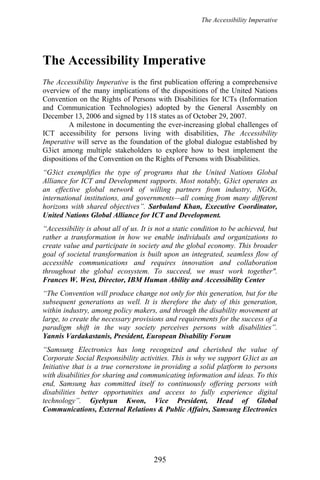 The Accessibility Imperative
The Accessibility Imperative
The Accessibility Imperative is the first publication offering a comprehensive
overview of the many implications of the dispositions of the United Nations
Convention on the Rights of Persons with Disabilities for ICTs (Information
and Communication Technologies) adopted by the General Assembly on
December 13, 2006 and signed by 118 states as of October 29, 2007.
A milestone in documenting the ever-increasing global challenges of
ICT accessibility for persons living with disabilities, The Accessibility
Imperative will serve as the foundation of the global dialogue established by
G3ict among multiple stakeholders to explore how to best implement the
dispositions of the Convention on the Rights of Persons with Disabilities.
“G3ict exemplifies the type of programs that the United Nations Global
Alliance for ICT and Development supports. Most notably, G3ict operates as
an effective global network of willing partners from industry, NGOs,
international institutions, and governments—all coming from many different
horizons with shared objectives”. Sarbuland Khan, Executive Coordinator,
United Nations Global Alliance for ICT and Development.
“Accessibility is about all of us. It is not a static condition to be achieved, but
rather a transformation in how we enable individuals and organizations to
create value and participate in society and the global economy. This broader
goal of societal transformation is built upon an integrated, seamless flow of
accessible communications and requires innovation and collaboration
throughout the global ecosystem. To succeed, we must work together".
Frances W. West, Director, IBM Human Ability and Accessibility Center
“The Convention will produce change not only for this generation, but for the
subsequent generations as well. It is therefore the duty of this generation,
within industry, among policy makers, and through the disability movement at
large, to create the necessary provisions and requirements for the success of a
paradigm shift in the way society perceives persons with disabilities”.
Yannis Vardakastanis, President, European Disability Forum
“Samsung Electronics has long recognized and cherished the value of
Corporate Social Responsibility activities. This is why we support G3ict as an
Initiative that is a true cornerstone in providing a solid platform to persons
with disabilities for sharing and communicating information and ideas. To this
end, Samsung has committed itself to continuously offering persons with
disabilities better opportunities and access to fully experience digital
technology”. Gyehyun Kwon, Vice President, Head of Global
Communications, External Relations & Public Affairs, Samsung Electronics
295
 