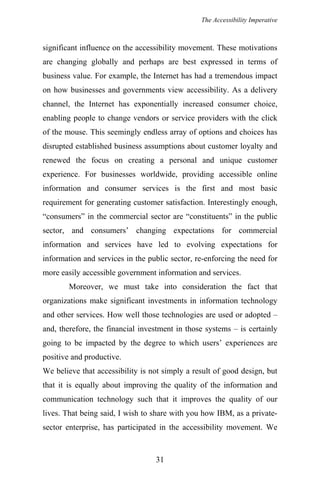 The Accessibility Imperative
significant influence on the accessibility movement. These motivations
are changing globally and perhaps are best expressed in terms of
business value. For example, the Internet has had a tremendous impact
on how businesses and governments view accessibility. As a delivery
channel, the Internet has exponentially increased consumer choice,
enabling people to change vendors or service providers with the click
of the mouse. This seemingly endless array of options and choices has
disrupted established business assumptions about customer loyalty and
renewed the focus on creating a personal and unique customer
experience. For businesses worldwide, providing accessible online
information and consumer services is the first and most basic
requirement for generating customer satisfaction. Interestingly enough,
“consumers” in the commercial sector are “constituents” in the public
sector, and consumers’ changing expectations for commercial
information and services have led to evolving expectations for
information and services in the public sector, re-enforcing the need for
more easily accessible government information and services.
Moreover, we must take into consideration the fact that
organizations make significant investments in information technology
and other services. How well those technologies are used or adopted –
and, therefore, the financial investment in those systems – is certainly
going to be impacted by the degree to which users’ experiences are
positive and productive.
We believe that accessibility is not simply a result of good design, but
that it is equally about improving the quality of the information and
communication technology such that it improves the quality of our
lives. That being said, I wish to share with you how IBM, as a private-
sector enterprise, has participated in the accessibility movement. We
31
 