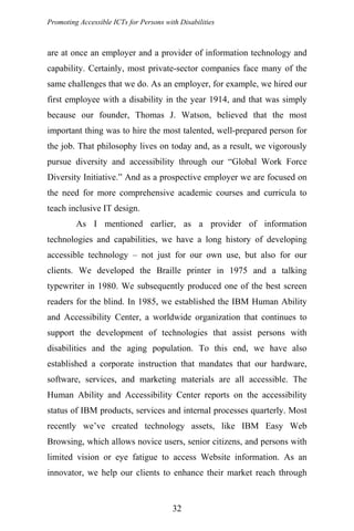 Promoting Accessible ICTs for Persons with Disabilities
are at once an employer and a provider of information technology and
capability. Certainly, most private-sector companies face many of the
same challenges that we do. As an employer, for example, we hired our
first employee with a disability in the year 1914, and that was simply
because our founder, Thomas J. Watson, believed that the most
important thing was to hire the most talented, well-prepared person for
the job. That philosophy lives on today and, as a result, we vigorously
pursue diversity and accessibility through our “Global Work Force
Diversity Initiative.” And as a prospective employer we are focused on
the need for more comprehensive academic courses and curricula to
teach inclusive IT design.
As I mentioned earlier, as a provider of information
technologies and capabilities, we have a long history of developing
accessible technology – not just for our own use, but also for our
clients. We developed the Braille printer in 1975 and a talking
typewriter in 1980. We subsequently produced one of the best screen
readers for the blind. In 1985, we established the IBM Human Ability
and Accessibility Center, a worldwide organization that continues to
support the development of technologies that assist persons with
disabilities and the aging population. To this end, we have also
established a corporate instruction that mandates that our hardware,
software, services, and marketing materials are all accessible. The
Human Ability and Accessibility Center reports on the accessibility
status of IBM products, services and internal processes quarterly. Most
recently we’ve created technology assets, like IBM Easy Web
Browsing, which allows novice users, senior citizens, and persons with
limited vision or eye fatigue to access Website information. As an
innovator, we help our clients to enhance their market reach through
32
 