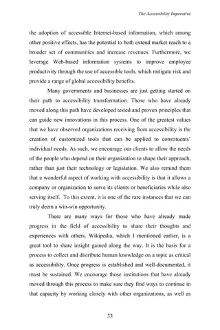 The Accessibility Imperative
the adoption of accessible Internet-based information, which among
other positive effects, has the potential to both extend market reach to a
broader set of communities and increase revenues. Furthermore, we
leverage Web-based information systems to improve employee
productivity through the use of accessible tools, which mitigate risk and
provide a range of global accessibility benefits.
Many governments and businesses are just getting started on
their path to accessibility transformation. Those who have already
moved along this path have developed tested and proven principles that
can guide new innovations in this process. One of the greatest values
that we have observed organizations receiving from accessibility is the
creation of customized tools that can be applied to constituents’
individual needs. As such, we encourage our clients to allow the needs
of the people who depend on their organization to shape their approach,
rather than just their technology or legislation. We also remind them
that a wonderful aspect of working with accessibility is that it allows a
company or organization to serve its clients or beneficiaries while also
serving itself. To this extent, it is one of the rare instances that we can
truly deem a win-win opportunity.
There are many ways for those who have already made
progress in the field of accessibility to share their thoughts and
experiences with others. Wikipedia, which I mentioned earlier, is a
great tool to share insight gained along the way. It is the basis for a
process to collect and distribute human knowledge on a topic as critical
as accessibility. Once progress is established and well-documented, it
must be sustained. We encourage those institutions that have already
moved through this process to make sure they find ways to continue in
that capacity by working closely with other organizations, as well as
33
 